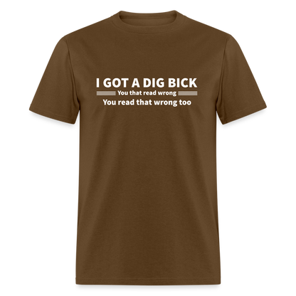 I Got a Dig Bick (You That Read Wrong) T-Shirt - brown