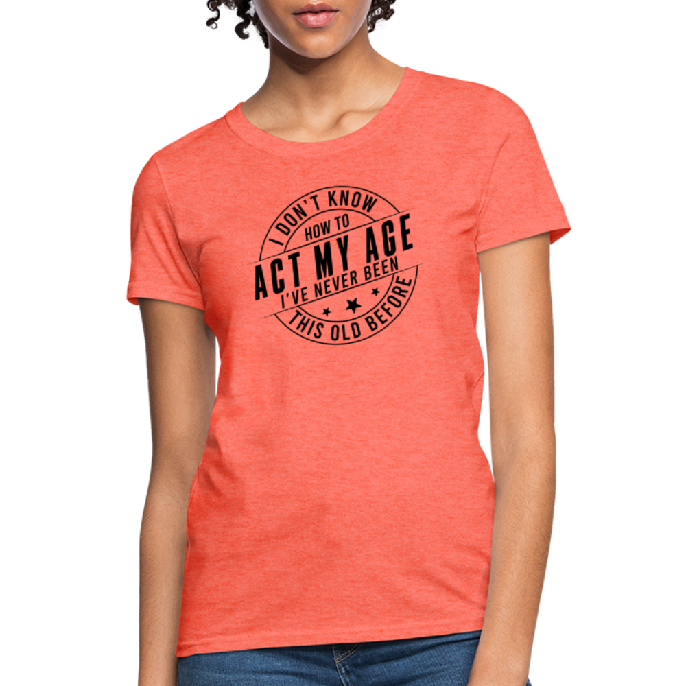 Act My Age, I've Never This Old Before Women's T-Shirt - heather coral