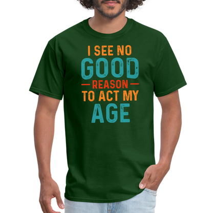 I See No Good Reason To Act My Age T-Shirt - forest green