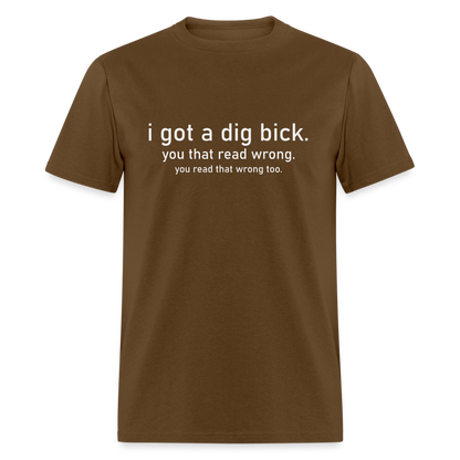 I Got a Dig Bick (You Read That Wrong) T-Shirt - brown