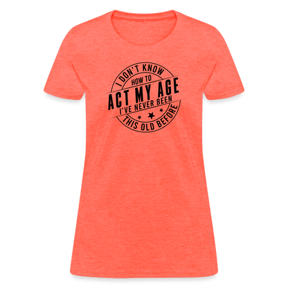 Act My Age, I've Never This Old Before Women's T-Shirt - heather coral