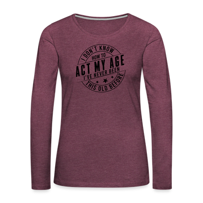 Act My Age, I've Never This Old Before Women's Premium Long Sleeve T-Shirt - heather burgundy