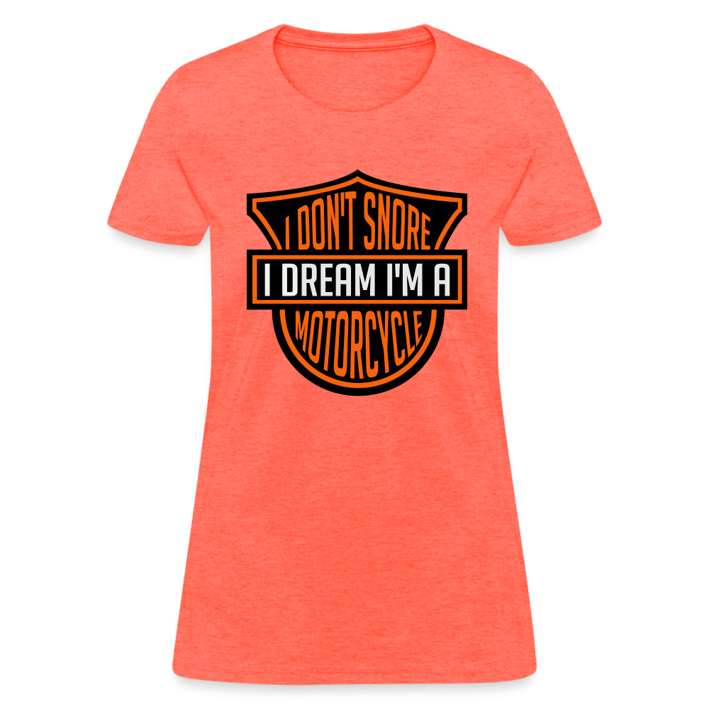 I Don't Snore I Dream I'm A Motorcycle : Women's T-Shirt - heather coral