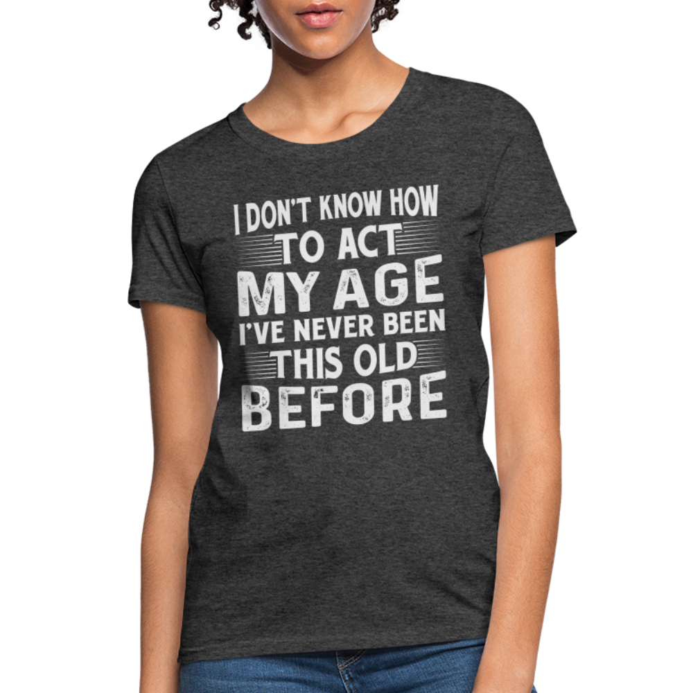 I Don't Know How To Act My Age I've Never Been This Old Before Women's T-Shirt - heather black