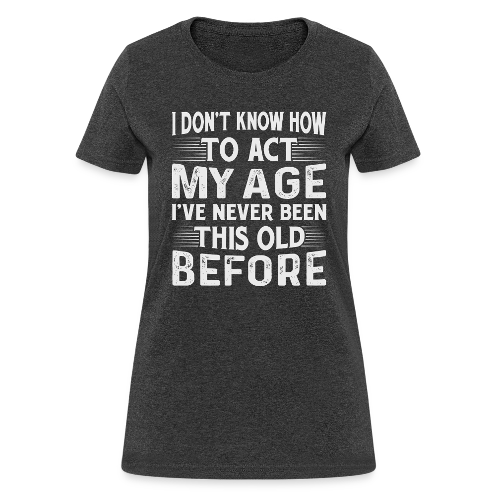 I Don't Know How To Act My Age I've Never Been This Old Before Women's T-Shirt - heather black