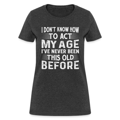 I Don't Know How To Act My Age I've Never Been This Old Before Women's T-Shirt - heather black