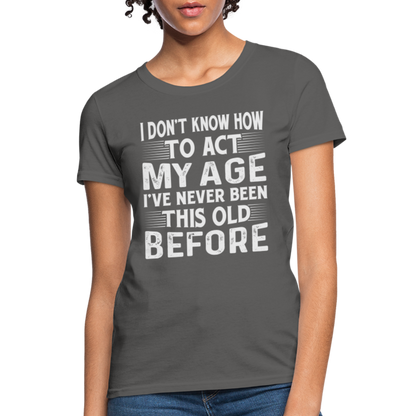 I Don't Know How To Act My Age I've Never Been This Old Before Women's T-Shirt - charcoal