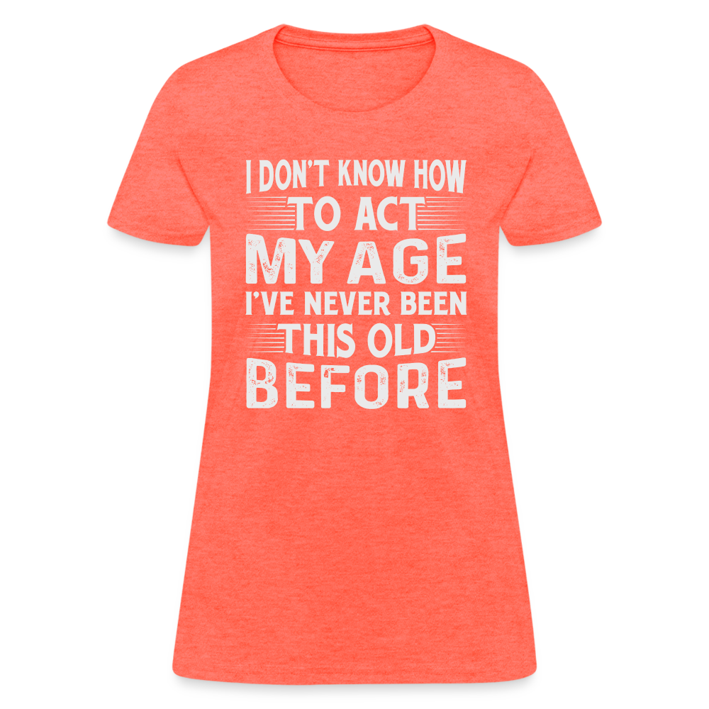 I Don't Know How To Act My Age I've Never Been This Old Before Women's T-Shirt - heather coral