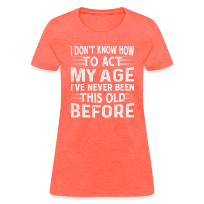 I Don't Know How To Act My Age I've Never Been This Old Before Women's T-Shirt - heather coral