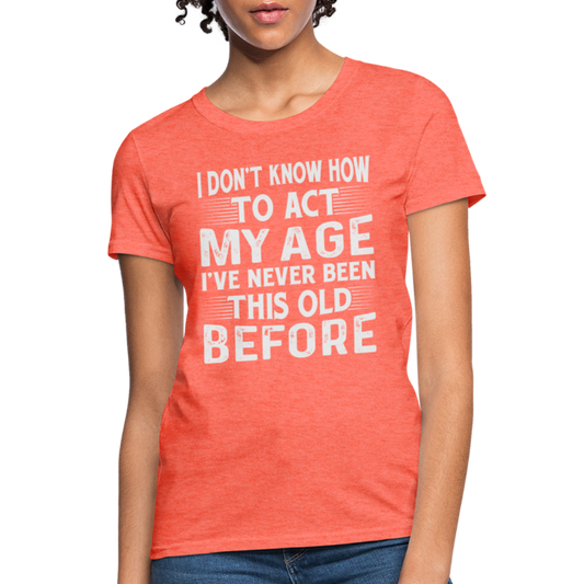 I Don't Know How To Act My Age I've Never Been This Old Before Women's T-Shirt - heather coral