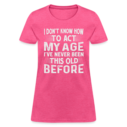 I Don't Know How To Act My Age I've Never Been This Old Before Women's T-Shirt - heather pink