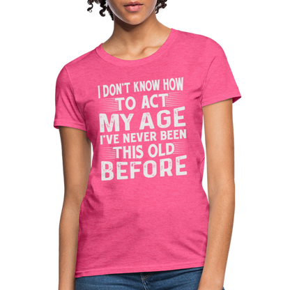 I Don't Know How To Act My Age I've Never Been This Old Before Women's T-Shirt - heather pink